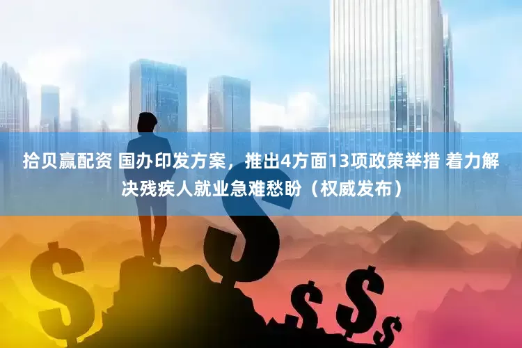 拾贝赢配资 国办印发方案，推出4方面13项政策举措 着力解决残疾人就业急难愁盼（权威发布）