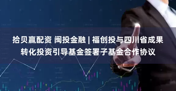拾贝赢配资 闽投金融 | 福创投与四川省成果转化投资引导基金签署子基金合作协议