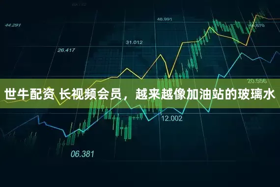 世牛配资 长视频会员，越来越像加油站的玻璃水