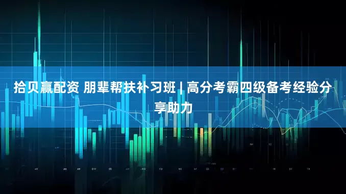 拾贝赢配资 朋辈帮扶补习班 | 高分考霸四级备考经验分享助力