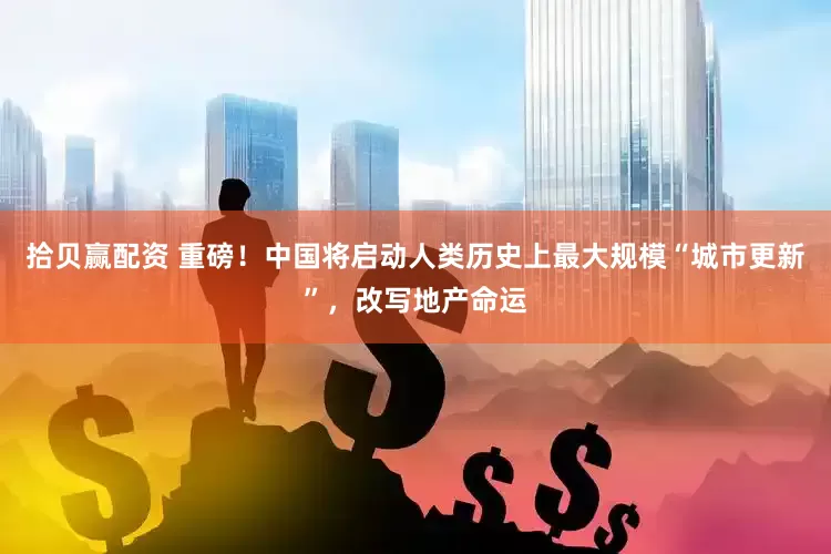 拾贝赢配资 重磅！中国将启动人类历史上最大规模“城市更新”，改写地产命运
