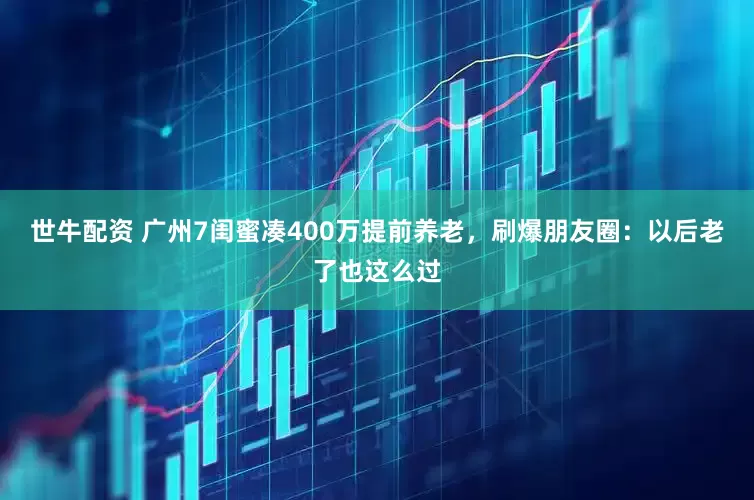 世牛配资 广州7闺蜜凑400万提前养老，刷爆朋友圈：以后老了也这么过